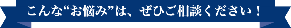 こんな“お悩み”は、ぜひご相談ください！