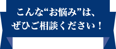 こんな“お悩み”は、ぜひご相談ください！